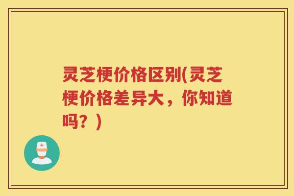 灵芝梗价格区别(灵芝梗价格差异大，你知道吗？)