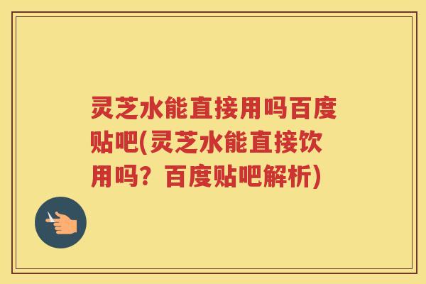 灵芝水能直接用吗百度贴吧(灵芝水能直接饮用吗？百度贴吧解析)