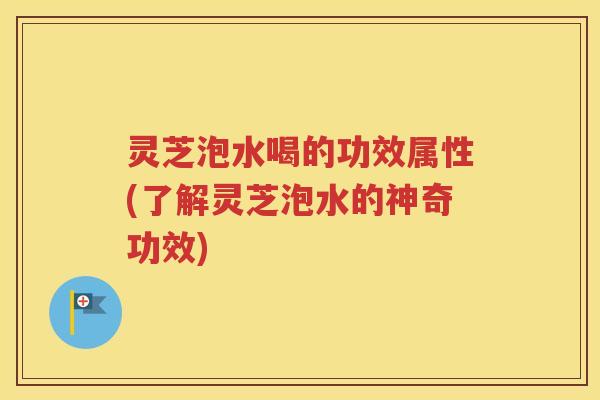 灵芝泡水喝的功效属性(了解灵芝泡水的神奇功效)