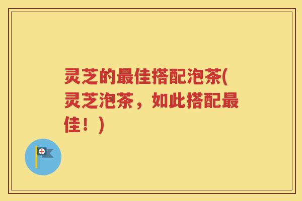 灵芝的最佳搭配泡茶(灵芝泡茶，如此搭配最佳！)