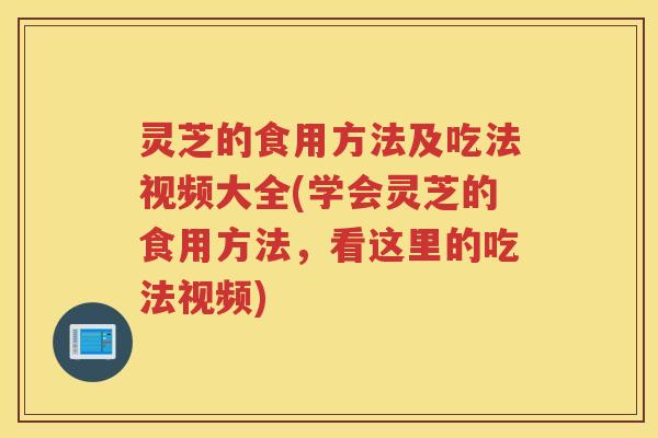 灵芝的食用方法及吃法视频大全(学会灵芝的食用方法，看这里的吃法视频)