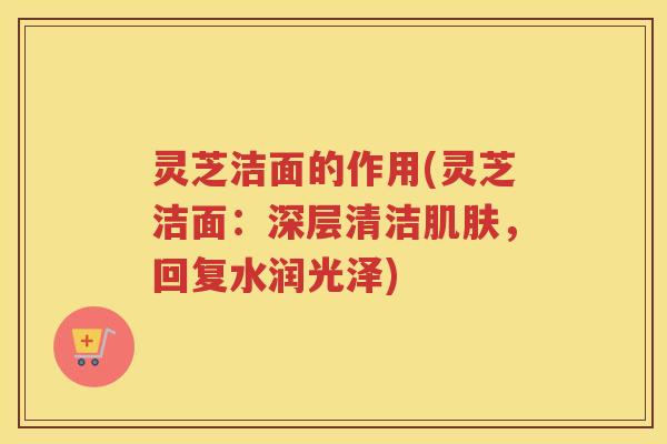 灵芝洁面的作用(灵芝洁面：深层清洁，回复水润光泽)