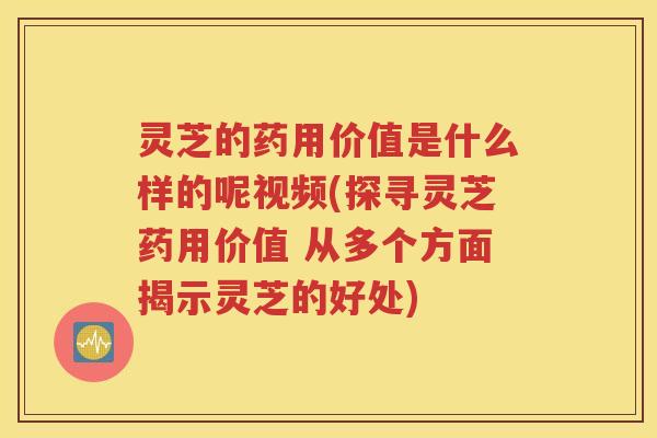 灵芝的药用价值是什么样的呢视频(探寻灵芝药用价值 从多个方面揭示灵芝的好处)