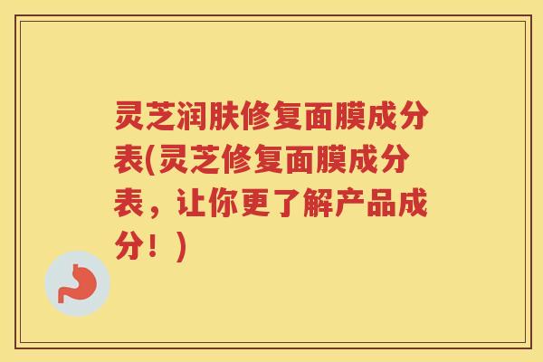 灵芝润肤修复面膜成分表(灵芝修复面膜成分表，让你更了解产品成分！)