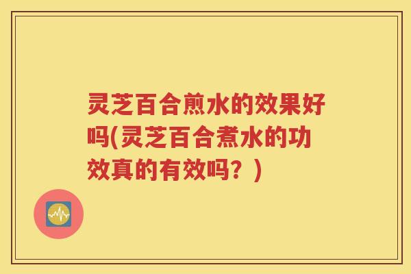 灵芝百合煎水的效果好吗(灵芝百合煮水的功效真的有效吗？)