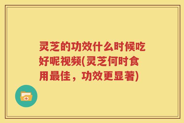灵芝的功效什么时候吃好呢视频(灵芝何时食用佳，功效更显著)