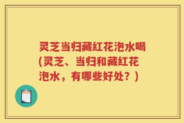 灵芝当归藏红花泡水喝(灵芝、当归和藏红花泡水，有哪些好处？)