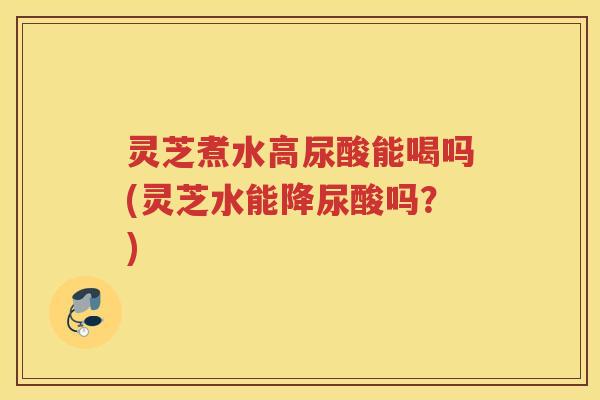 灵芝煮水高尿酸能喝吗(灵芝水能降尿酸吗？)