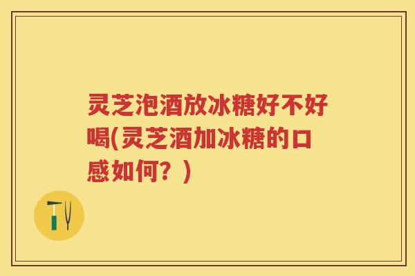 灵芝泡酒放冰糖好不好喝(灵芝酒加冰糖的口感如何？)