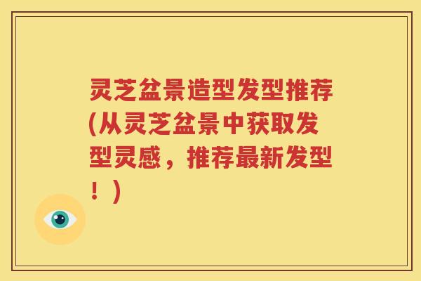 灵芝盆景造型发型推荐(从灵芝盆景中获取发型灵感，推荐新发型！)