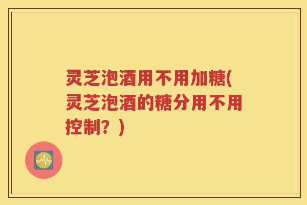 灵芝泡酒用不用加糖(灵芝泡酒的糖分用不用控制？)