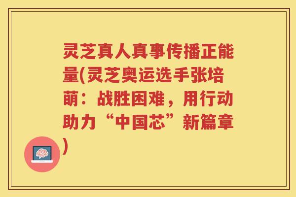 灵芝真人真事传播正能量(灵芝奥运选手张培萌：战胜困难，用行动助力“中国芯”新篇章)