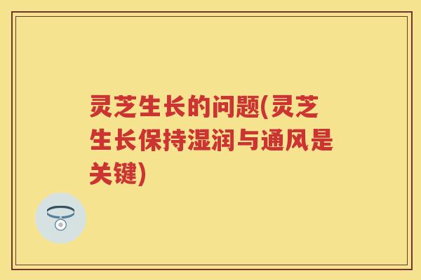 灵芝生长的问题(灵芝生长保持湿润与通风是关键)