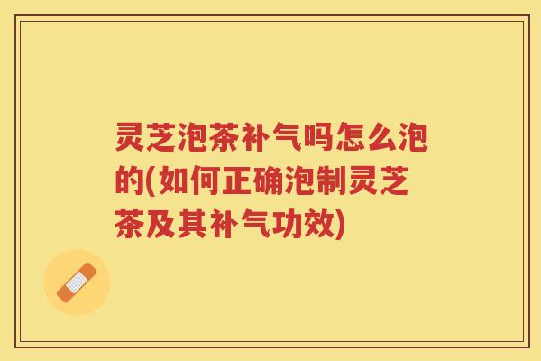 灵芝泡茶补气吗怎么泡的(如何正确泡制灵芝茶及其补气功效)