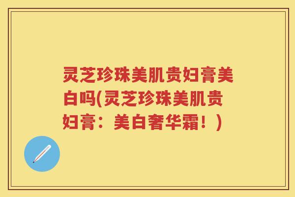 灵芝珍珠美肌贵妇膏美白吗(灵芝珍珠美肌贵妇膏：美白奢华霜！)