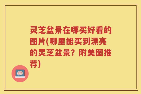 灵芝盆景在哪买好看的图片(哪里能买到漂亮的灵芝盆景？附美图推荐)