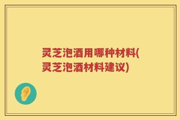 灵芝泡酒用哪种材料(灵芝泡酒材料建议)