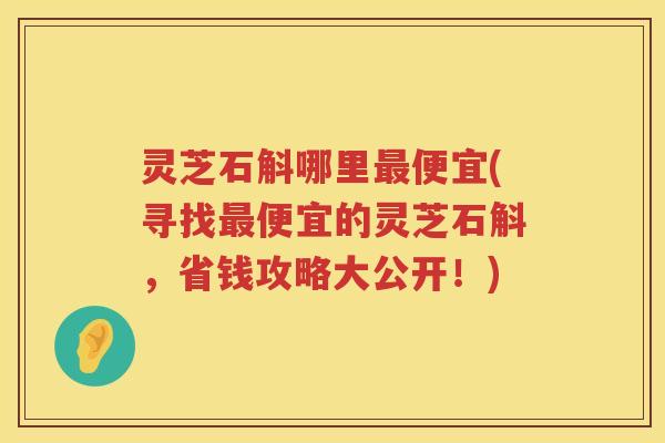 灵芝石斛哪里便宜(寻找便宜的灵芝石斛，省钱攻略大公开！)