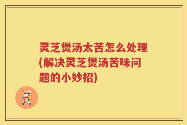 灵芝煲汤太苦怎么处理(解决灵芝煲汤苦味问题的小妙招)