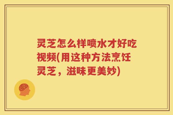 灵芝怎么样喷水才好吃视频(用这种方法烹饪灵芝，滋味更美妙)