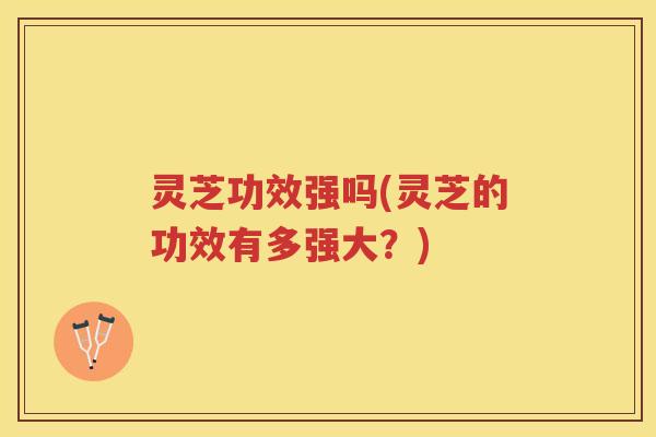 灵芝功效强吗(灵芝的功效有多强大？)