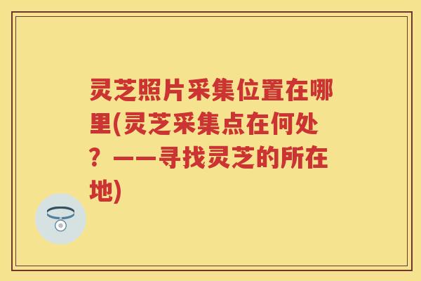 灵芝照片采集位置在哪里(灵芝采集点在何处？——寻找灵芝的所在地)