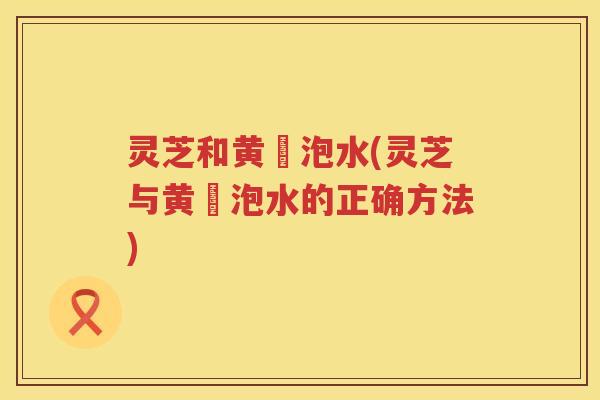 灵芝和黄茋泡水(灵芝与黄茋泡水的正确方法)