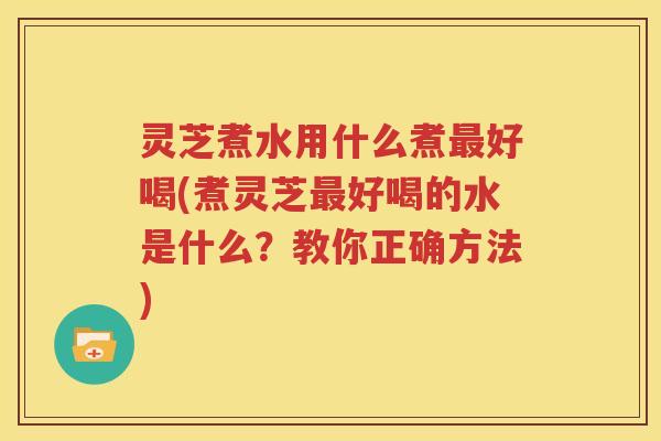 灵芝煮水用什么煮最好喝(煮灵芝最好喝的水是什么？教你正确方法)