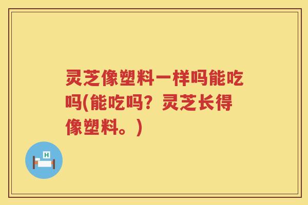 灵芝像塑料一样吗能吃吗(能吃吗?灵芝长得像塑料。) 灵芝像塑料一样吗能吃吗(能吃吗?灵芝长得像塑料。)