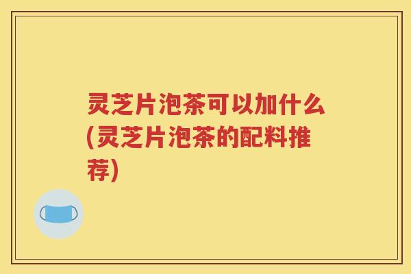 灵芝片泡茶可以加什么(灵芝片泡茶的配料推荐)