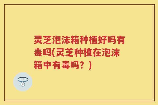 灵芝泡沫箱种植好吗有毒吗(灵芝种植在泡沫箱中有毒吗？)