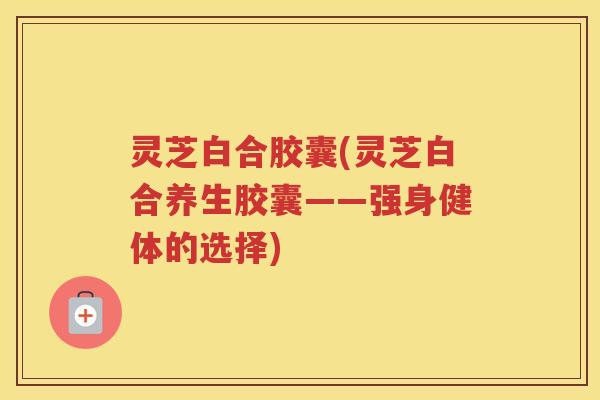 灵芝白合胶囊(灵芝白合养生胶囊——强身健体的选择)