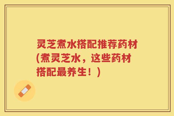 灵芝煮水搭配推荐药材(煮灵芝水，这些药材搭配养生！)