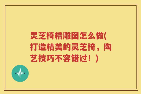 灵芝椅精雕图怎么做(打造精美的灵芝椅，陶艺技巧不容错过！)