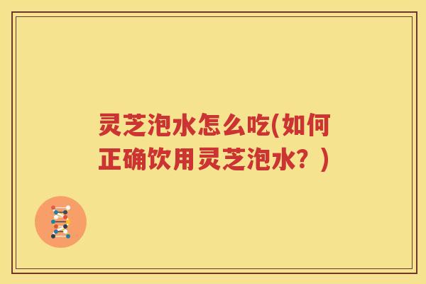 灵芝泡水怎么吃(如何正确饮用灵芝泡水？)