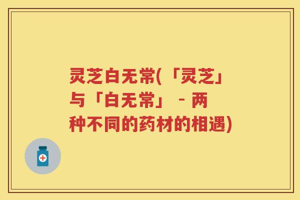 灵芝白无常(「灵芝」与「白无常」 - 两种不同的药材的相遇)