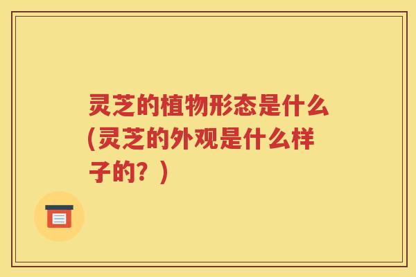 灵芝的植物形态是什么(灵芝的外观是什么样子的？)