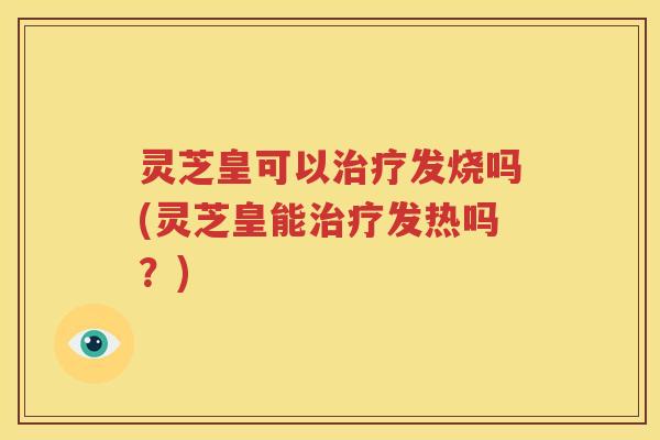 灵芝皇可以发烧吗(灵芝皇能发热吗？)