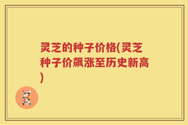 灵芝的种子价格(灵芝种子价飙涨至历史新高)