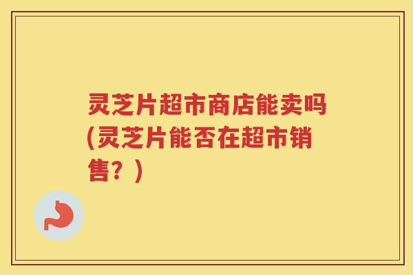 灵芝片超市商店能卖吗(灵芝片能否在超市销售?) 灵芝片超市商店能卖吗(灵芝片能否在超市销售?)