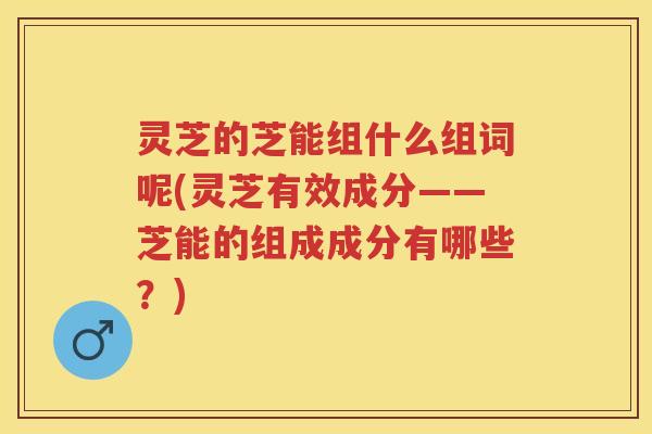 灵芝的芝能组什么组词呢(灵芝有效成分——芝能的组成成分有哪些？)