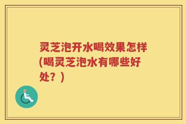 灵芝泡开水喝效果怎样(喝灵芝泡水有哪些好处？)