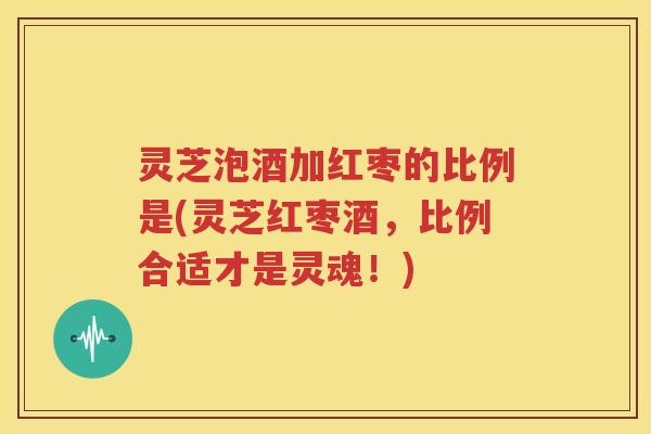 灵芝泡酒加红枣的比例是(灵芝红枣酒，比例合适才是灵魂！)