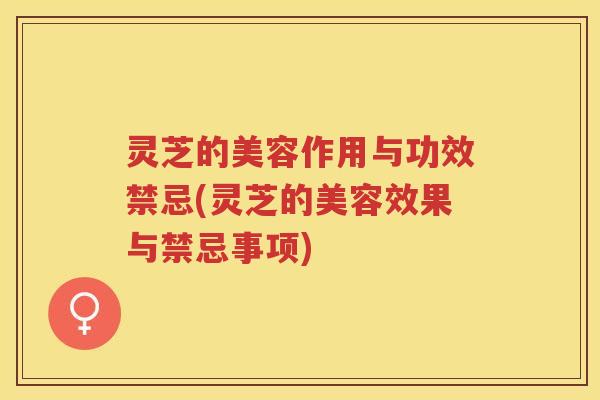 灵芝的美容作用与功效禁忌(灵芝的美容效果与禁忌事项)