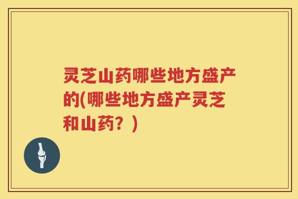 灵芝山药哪些地方盛产的(哪些地方盛产灵芝和山药？)