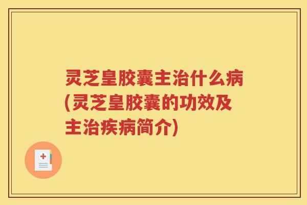 灵芝皇胶囊主什么(灵芝皇胶囊的功效及主简介)