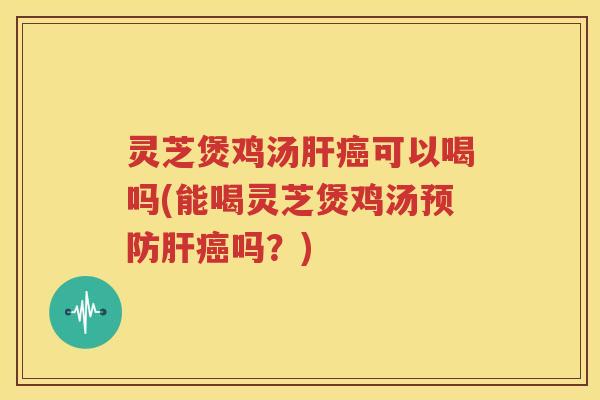 灵芝煲鸡汤肝癌可以喝吗(能喝灵芝煲鸡汤预防肝癌吗？)