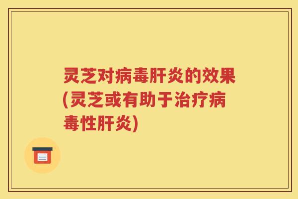 灵芝对病毒肝炎的效果(灵芝或有助于治疗病毒性肝炎)