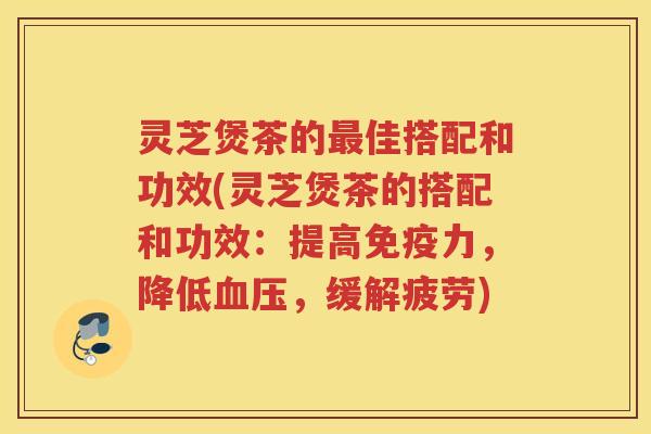 灵芝煲茶的最佳搭配和功效(灵芝煲茶的搭配和功效：提高免疫力，降低血压，缓解疲劳)