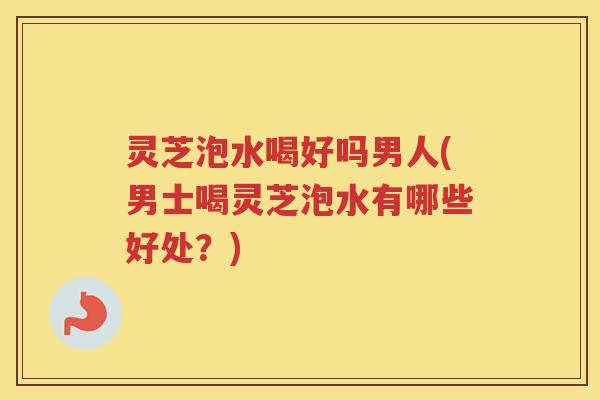 灵芝泡水喝好吗男人(男士喝灵芝泡水有哪些好处？)